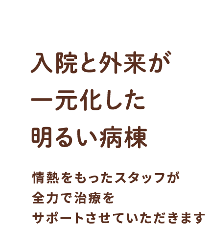 入院と外来が一元化した明るい病棟 情熱を持ったスタッフが全力で治療をサポートさせていただきます