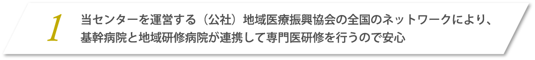 1.当センターを運営する（公社）地域医療復興協会の全国のネットワークにより、基幹病院と地域研修病院が連携して専門医研修を行うので安心