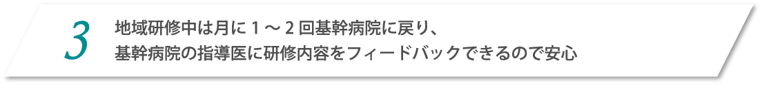 3.地域研修中は月1～2回基幹病院に戻り、基幹病院の指導医に研修内容をフィードバックできるので安心